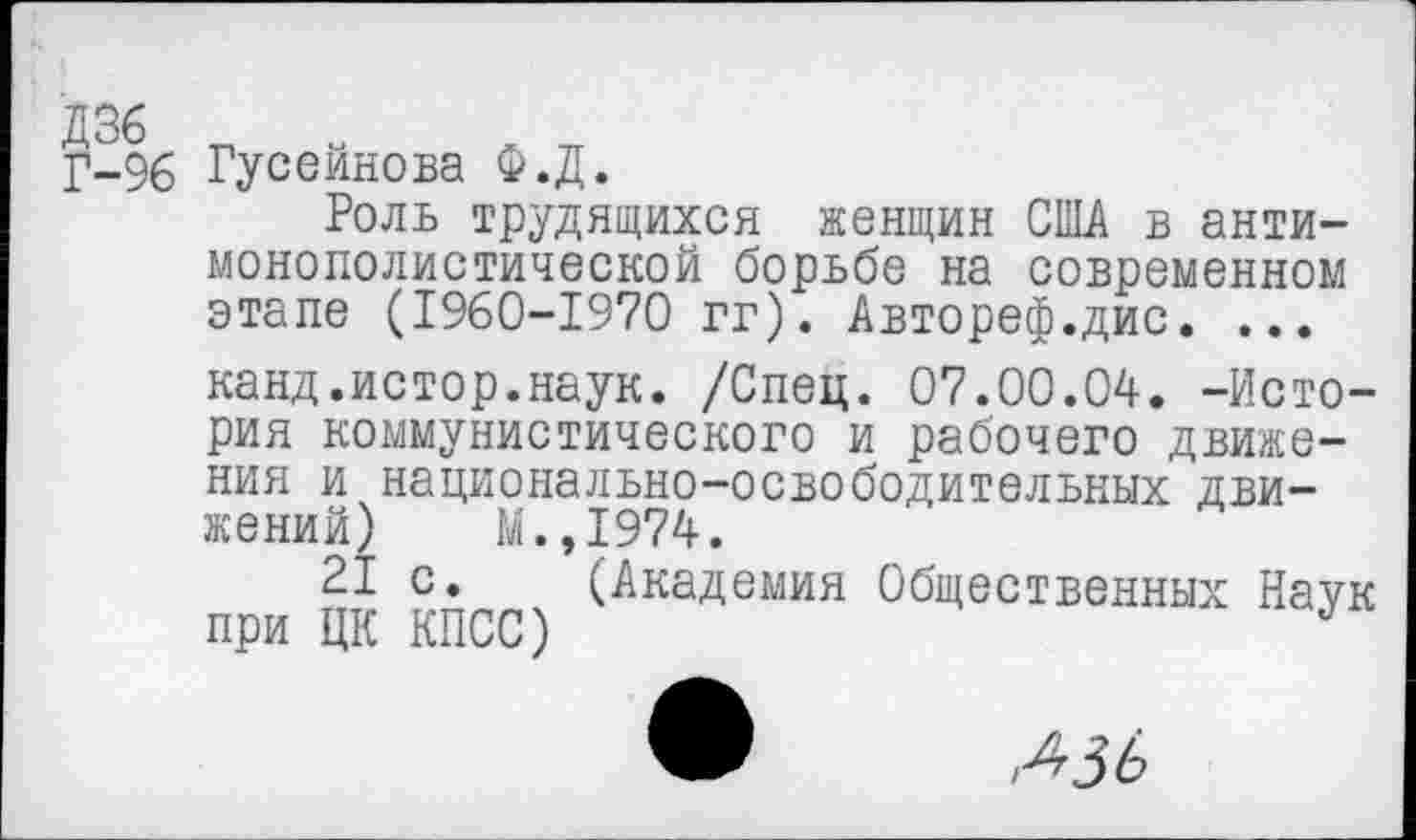 ﻿Д36
Г-96 Гусейнова Ф.Д.
Роль трудящихся женщин США в антимонополистической борьбе на современном этапе (1960-1970 гг). Автореф.дис. ... канд.истор.наук. /Спец. 07.00.04. -История коммунистического и рабочего движения и национально-освободительных движений) М.,1974.
21 с. (Академия Общественных Наук при ЦК КПСС)